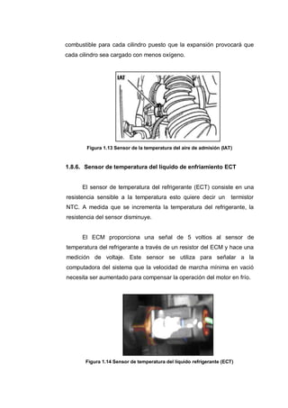 combustible para cada cilindro puesto que la expansión provocará que
cada cilindro sea cargado con menos oxígeno.
Figura 1.13 Sensor de la temperatura del aire de admisión (IAT)
1.8.6. Sensor de temperatura del líquido de enfriamiento ECT
El sensor de temperatura del refrigerante (ECT) consiste en una
resistencia sensible a la temperatura esto quiere decir un termistor
NTC. A medida que se incrementa la temperatura del refrigerante, la
resistencia del sensor disminuye.
El ECM proporciona una señal de 5 voltios al sensor de
temperatura del refrigerante a través de un resistor del ECM y hace una
medición de voltaje. Este sensor se utiliza para señalar a la
computadora del sistema que la velocidad de marcha mínima en vació
necesita ser aumentado para compensar la operación del motor en frío.
Figura 1.14 Sensor de temperatura del líquido refrigerante (ECT)
 