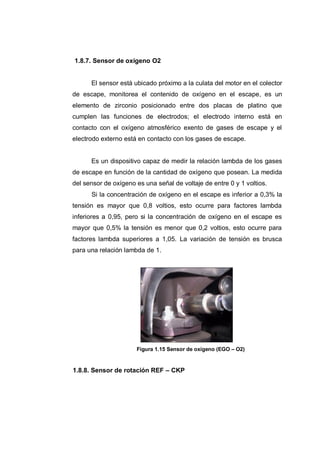 1.8.7. Sensor de oxígeno O2
El sensor está ubicado próximo a la culata del motor en el colector
de escape, monitorea el contenido de oxígeno en el escape, es un
elemento de zirconio posicionado entre dos placas de platino que
cumplen las funciones de electrodos; el electrodo interno está en
contacto con el oxígeno atmosférico exento de gases de escape y el
electrodo externo está en contacto con los gases de escape.
Es un dispositivo capaz de medir la relación lambda de los gases
de escape en función de la cantidad de oxígeno que posean. La medida
del sensor de oxígeno es una señal de voltaje de entre 0 y 1 voltios.
Si la concentración de oxígeno en el escape es inferior a 0,3% la
tensión es mayor que 0,8 voltios, esto ocurre para factores lambda
inferiores a 0,95, pero si la concentración de oxígeno en el escape es
mayor que 0,5% la tensión es menor que 0,2 voltios, esto ocurre para
factores lambda superiores a 1,05. La variación de tensión es brusca
para una relación lambda de 1.
Figura 1.15 Sensor de oxígeno (EGO – O2)
1.8.8. Sensor de rotación REF – CKP
 