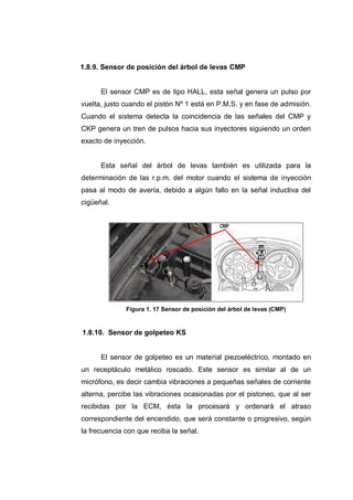 1.8.9. Sensor de posición del árbol de levas CMP
El sensor CMP es de tipo HALL, esta señal genera un pulso por
vuelta, justo cuando el pistón Nº 1 está en P.M.S. y en fase de admisión.
Cuando el sistema detecta la coincidencia de las señales del CMP y
CKP genera un tren de pulsos hacia sus inyectores siguiendo un orden
exacto de inyección.
Esta señal del árbol de levas también es utilizada para la
determinación de las r.p.m. del motor cuando el sistema de inyección
pasa al modo de avería, debido a algún fallo en la señal inductiva del
cigüeñal.
Figura 1. 17 Sensor de posición del árbol de levas (CMP)
1.8.10. Sensor de golpeteo KS
El sensor de golpeteo es un material piezoeléctrico, montado en
un receptáculo metálico roscado. Este sensor es similar al de un
micrófono, es decir cambia vibraciones a pequeñas señales de corriente
alterna, percibe las vibraciones ocasionadas por el pistoneo, que al ser
recibidas por la ECM, ésta la procesará y ordenará el atraso
correspondiente del encendido, que será constante o progresivo, según
la frecuencia con que reciba la señal.
 