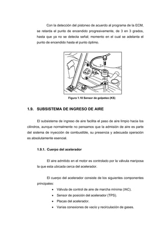 Con la detección del pistoneo de acuerdo al programa de la ECM,
se retarda el punto de encendido progresivamente, de 3 en 3 grados,
hasta que ya no se detecta señal; momento en el cual se adelanta el
punto de encendido hasta el punto óptimo.
Figura 1.18 Sensor de golpeteo (KS)
1.9. SUBSISTEMA DE INGRESO DE AIRE
El subsistema de ingreso de aire facilita el paso de aire limpio hacia los
cilindros, aunque normalmente no pensamos que la admisión de aire es parte
del sistema de inyección de combustible, su presencia y adecuada operación
es absolutamente esencial.
1.9.1. Cuerpo del acelerador
El aire admitido en el motor es controlado por la válvula mariposa
la que esta ubicada cerca del acelerador.
El cuerpo del acelerador consiste de los siguientes componentes
principales:
Válvula de control de aire de marcha mínima (IAC).
Sensor de posición del acelerador (TPS).
Placas del acelerador.
Varias conexiones de vacío y recirculación de gases.
 
