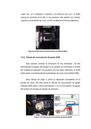 motor las r.p.m. tenderán a disminuir; al disminuir las r.p.m. el ECM
reduce la corriente en la IAC a una posición más abierta (un número
superior); al aumentar las r.p.m. la IAC se detiene en forma progresiva.
Figura1.20 Válvula de Control de Aire en Ralentí (IAC)
1.9.3. Válvula de recirculación de gases EGR
Este sistema controla la formación de las emisiones de NO
recirculando los gases del escape en la cámara de combustión a través
del múltiple de admisión. De acuerdo con los datos obtenidos, la ECM
actúa sobre una electroválvula controladora de vacío (convertidor EGR).
Esta válvula da paso o cierra la depresión procedente de la
bomba de vacío. De esta forma la válvula de recirculación de gases
(válvula EGR) abre o cierra permitiendo o no la recirculación de gases
del colector de escape al colector de admisión.
Figura 1.21 Válvula de recirculación de gases (EGR)
 