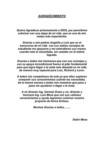 AGRADECIMIENTO
Quiero Agradecer primeramente a DIOS, por permitirme
culminar con una etapa de mi vida, que es una de mis
metas más importantes.
Gracias a mis padres Angelita y Luis que en el
transcurso de mi vida con sus sabios consejos de
estudiante me apoyaron y me extendieron sus manos
cuando más lo necesitaba, sin ustedes no lo habría
logrado.
Gracias a todos mis hermanos que con sus consejos y
con su apoyo incondicional fueron el pilar fundamental
para que logre llegar a la meta más deseada en mi vida,
de manera muy especial para Luis, Richard y Lenin.
A todos mis compañeros de aula ya que ellos supieron
compartir sus conocimientos cuándo los necesitaba,
de la misma manera a todos mis maestros que paso a
paso me ayudaron a llegar a la meta.
A mi director Ing. Germán Erazo y co- director y
hermano Ing. Luis Mena que con sus valiosos
conocimientos y ayuda logramos culminar nuestro
proyecto de forma Exitosa.
Muchas Gracias a todos.........
Stalin Mena
 