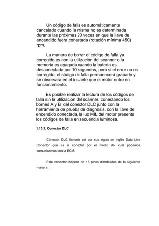 Un código de falla es automáticamente
cancelado cuando la misma no es determinada
durante las próximas 20 veces en que la llave de
encendido fuera conectada (rotación mínima 450)
rpm.
La manera de borrar el código de falla ya
corregido es con la utilización del scanner o la
memoria es apagada cuando la batería es
desconectada por 10 segundos, pero si el error no es
corregido, el código de falla permanecerá grabado y
se observara en el instante que el motor entre en
funcionamiento.
Es posible realizar la lectura de los códigos de
falla sin la utilización del scanner, conectando los
bornes A y B del conector DLC junto con la
herramienta de prueba de diagnosis, con la llave de
encendido conectada, la luz MIL del motor presenta
los códigos de falla en secuencia luminosa.
1.10.3. Conector DLC
Conector DLC llamado así por sus siglas en inglés Data Link
Conector que es el conector por el medio del cual podemos
comunicarnos con la ECM.
Este conector dispone de 16 pines distribuidos de la siguiente
manera:
 