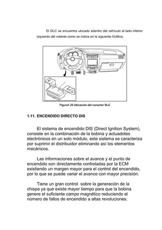 El DLC se encuentra ubicado adentro del vehículo al lado inferior
izquierdo del volante como se indica en la siguiente Gráfica:
Figura1.25 Ubicación del conector DLC
1.11. ENCENDIDO DIRECTO DIS
El sistema de encendido DIS (Direct Ignition System),
consiste en la combinación de la bobina y actuadotes
electrónicos en un solo módulo, este sistema se caracteriza
por suprimir el distribuidor eliminando así los elementos
mecánicos.
Las informaciones sobre el avance y el punto de
encendido son directamente controladas por la ECM
existiendo un margen mayor para el control del encendido,
por lo que se puede variar el avance con mayor precisión.
Tiene un gran control sobre la generación de la
chispa ya que existe mayor tiempo para que la bobina
genere el suficiente campo magnético reduciendo el
número de fallos de encendido a altas revoluciones.
 