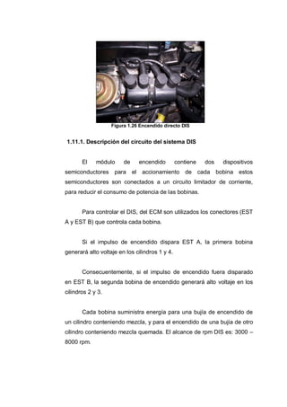 Figura 1.26 Encendido directo DIS
1.11.1. Descripción del circuito del sistema DIS
El módulo de encendido contiene dos dispositivos
semiconductores para el accionamiento de cada bobina estos
semiconductores son conectados a un circuito limitador de corriente,
para reducir el consumo de potencia de las bobinas.
Para controlar el DIS, del ECM son utilizados los conectores (EST
A y EST B) que controla cada bobina.
Si el impulso de encendido dispara EST A, la primera bobina
generará alto voltaje en los cilindros 1 y 4.
Consecuentemente, si el impulso de encendido fuera disparado
en EST B, la segunda bobina de encendido generará alto voltaje en los
cilindros 2 y 3.
Cada bobina suministra energía para una bujía de encendido de
un cilindro conteniendo mezcla, y para el encendido de una bujía de otro
cilindro conteniendo mezcla quemada. El alcance de rpm DIS es: 3000 –
8000 rpm.
 