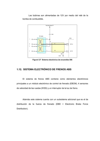 Las bobinas son alimentadas de 12V por medio del relé de la
bomba de combustible.
Figura1.27 Sistema electrónico de encendido DIS
1.12. SISTEMA ELECTRÓNICO DE FRENOS ABS
El sistema de frenos ABS contiene como elementos electrónicos
principales a un módulo electrónico de control de frenado (EBCM), 4 sensores
de velocidad de las ruedas (WSS) y un interruptor de la luz de freno.
Además este sistema cuenta con un subsistema adicional que es el de
distribución de la fuerza de frenado (EBD = Electronic Brake Force
Distribution).
 