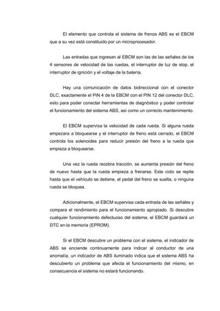 El elemento que controla el sistema de frenos ABS es el EBCM
que a su vez está constituido por un microprocesador.
Las entradas que ingresan al EBCM son las de las señales de los
4 sensores de velocidad de las ruedas, el interruptor de luz de stop, el
interruptor de ignición y el voltaje de la batería.
Hay una comunicación de datos bidireccional con el conector
DLC, exactamente el PIN 4 de la EBCM con el PIN 12 del conector DLC,
esto para poder conectar herramientas de diagnóstico y poder controlar
el funcionamiento del sistema ABS, así como un correcto mantenimiento.
El EBCM supervisa la velocidad de cada rueda. Si alguna rueda
empezara a bloquearse y el interruptor de freno está cerrado, el EBCM
controla los solenoides para reducir presión del freno a la rueda que
empieza a bloquearse.
Una vez la rueda recobra tracción, se aumenta presión del freno
de nuevo hasta que la rueda empieza a frenarse. Este ciclo se repite
hasta que el vehículo se detiene, el pedal del freno se suelta, o ninguna
rueda se bloquea.
Adicionalmente, el EBCM supervisa cada entrada de las señales y
compara el rendimiento para el funcionamiento apropiado. Si descubre
cualquier funcionamiento defectuoso del sistema, el EBCM guardará un
DTC en la memoria (EPROM).
Si el EBCM descubre un problema con el sistema, el indicador de
ABS se enciende continuamente para indicar al conductor de una
anomalía, un indicador de ABS iluminado indica que el sistema ABS ha
descubierto un problema que afecta el funcionamiento del mismo, en
consecuencia el sistema no estará funcionando.
 