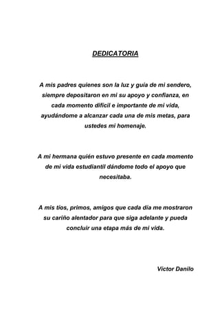 DEDICATORIA
A mis padres quienes son la luz y guía de mi sendero,
siempre depositaron en mi su apoyo y confianza, en
cada momento difícil e importante de mi vida,
ayudándome a alcanzar cada una de mis metas, para
ustedes mi homenaje.
A mi hermana quién estuvo presente en cada momento
de mi vida estudiantil dándome todo el apoyo que
necesitaba.
A mis tíos, primos, amigos que cada día me mostraron
su cariño alentador para que siga adelante y pueda
concluir una etapa más de mi vida.
Víctor Danilo
 