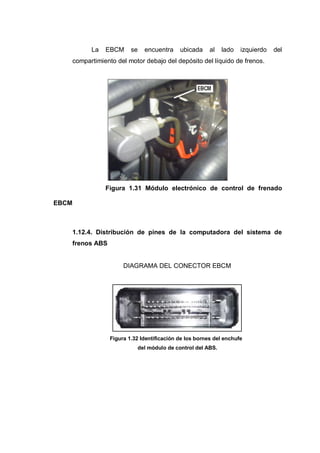 La EBCM se encuentra ubicada al lado izquierdo del
compartimiento del motor debajo del depósito del líquido de frenos.
Figura 1.31 Módulo electrónico de control de frenado
EBCM
1.12.4. Distribución de pines de la computadora del sistema de
frenos ABS
DIAGRAMA DEL CONECTOR EBCM
Figura 1.32 Identificación de los bornes del enchufe
del módulo de control del ABS.
 