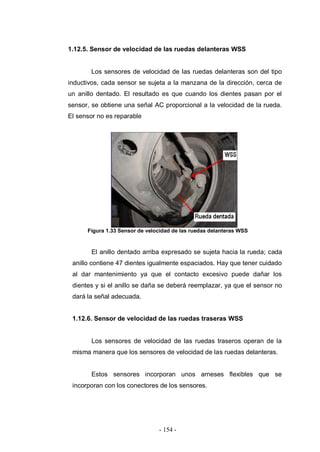 - 154 -
1.12.5. Sensor de velocidad de las ruedas delanteras WSS
Los sensores de velocidad de las ruedas delanteras son del tipo
inductivos, cada sensor se sujeta a la manzana de la dirección, cerca de
un anillo dentado. El resultado es que cuando los dientes pasan por el
sensor, se obtiene una señal AC proporcional a la velocidad de la rueda.
El sensor no es reparable
Figura 1.33 Sensor de velocidad de las ruedas delanteras WSS
El anillo dentado arriba expresado se sujeta hacia la rueda; cada
anillo contiene 47 dientes igualmente espaciados. Hay que tener cuidado
al dar mantenimiento ya que el contacto excesivo puede dañar los
dientes y si el anillo se daña se deberá reemplazar, ya que el sensor no
dará la señal adecuada.
1.12.6. Sensor de velocidad de las ruedas traseras WSS
Los sensores de velocidad de las ruedas traseros operan de la
misma manera que los sensores de velocidad de las ruedas delanteras.
Estos sensores incorporan unos arneses flexibles que se
incorporan con los conectores de los sensores.
 