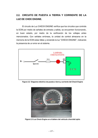 - 157 -
2.2. CIRCUITO DE PUESTA A TIERRA Y CORRIENTE DE LA
LUZ DE CHEK ENGINE.
El circuito de Luz CHECK ENGINE verifica que los circuitos que controla
la ECM por medio de señales de entrada y salida, se encuentren funcionando,
en buen estado, por medio de la verificación de los voltajes antes
mencionados. Con señales erróneas, la unidad de control almacena en la
memoria de la ECM estas fallas y enciende la luz “CHECK ENGINE”, indicando
la presencia de un error en el sistema.
Figura 2.2 Diagrama eléctrico de puesta a tierra y corriente del Check Engine
Figura 2.3 Luz Check Engine en el tablero del vehículo chevrolet optra
 