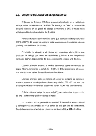 - 158 -
2.3. CIRCUITO DEL SENSOR DE OXÍGENO O2
El Sensor de Oxígeno (EGO) se encuentra localizado en el múltiple de
escape antes del convertidor catalítico. Se encarga de "leer" la cantidad de
oxígeno existente en los gases del escape e informarle al ECM a través de un
voltaje variable de referencia (de 0 a 1 voltio).
Para que funcione correctamente tiene que alcanzar una temperatura de
315°C (600°F). El sensor de oxígeno está construido de tres placas, dos de
platino y una de bióxido de circonio.
El bióxido de circonio y el platino son materiales electrolíticos que
producen un voltaje por medio de reacciones químicas a alta temperatura
(arriba de 300°C), dependiendo del oxígeno existente en cada uno de ellos.
Cuando el motor arranca, el módulo del mando opera en un modo de
Lapso Abierto, ignorando la señal del (EGO). El ECM proporciona al sensor
una referencia, o voltaje de aproximadamente 450 mV.
Mientras el motor este en marcha, el sensor de oxígeno se calienta y
empieza a generar un voltaje dentro de un rango de 0–1,000 mV. Una vez que
el voltaje fluctúa lo suficiente es observado por el ECM, y se cierra el lapso.
El ECM utiliza el voltaje del sensor (EGO) para determinar la proporción
de aire - combustible que debe darse al motor.
Un contenido en los gases del escape de 2% se considera como normal
y corresponde a una mezcla de 14.7 partes de aire por una de combustible.
Con ésta proporción el voltaje de referencia será entre 350 y 550 milivoltios.
 