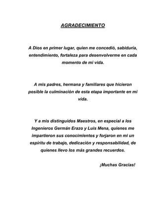 AGRADECIMIENTO
A Dios en primer lugar, quien me concedió, sabiduría,
entendimiento, fortaleza para desenvolverme en cada
momento de mi vida.
A mis padres, hermana y familiares que hicieron
posible la culminación de esta etapa importante en mi
vida.
Y a mis distinguidos Maestros, en especial a los
Ingenieros Germán Erazo y Luis Mena, quienes me
impartieron sus conocimientos y forjaron en mi un
espíritu de trabajo, dedicación y responsabilidad, de
quienes llevo los más grandes recuerdos.
¡Muchas Gracias!
 