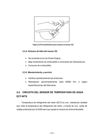 - 162 -
Figura 2.8 Procedimiento para colocar el sensor O2
2.3.4. Síntoma de fallo del sensor O2
Se enciende la luz de Check Engine.
Bajo rendimiento de combustible e incremento de hidrocarburos.
Consumo de combustible.
2.3.5. Mantenimiento y servicio
Verificar periódicamente las emisiones.
Reemplazar aproximadamente cada 60000 Km. o según
especificaciones del fabricante.
2.4. CIRCUITO DEL SENSOR DE TEMPERATURA DE AGUA
ECT-WTS
Temperatura de refrigerante del motor (ECT) es una resistencia variable
que mide la temperatura del refrigerante del motor, a través de una caída de
voltaje producida por la ECM para que ajuste la mezcla de aire/combustible.
 