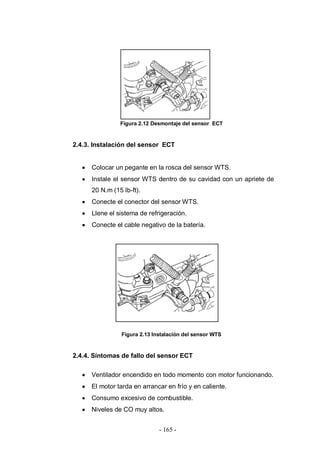 - 165 -
Figura 2.12 Desmontaje del sensor ECT
2.4.3. Instalación del sensor ECT
Colocar un pegante en la rosca del sensor WTS.
Instale el sensor WTS dentro de su cavidad con un apriete de
20 N.m (15 lb-ft).
Conecte el conector del sensor WTS.
Llene el sistema de refrigeración.
Conecte el cable negativo de la batería.
Figura 2.13 Instalación del sensor WTS
2.4.4. Síntomas de fallo del sensor ECT
Ventilador encendido en todo momento con motor funcionando.
El motor tarda en arrancar en frío y en caliente.
Consumo excesivo de combustible.
Niveles de CO muy altos.
 