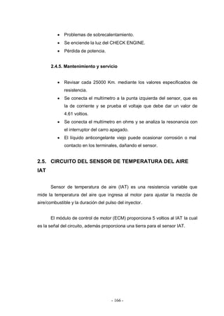 - 166 -
Problemas de sobrecalentamiento.
Se enciende la luz del CHECK ENGINE.
Pérdida de potencia.
2.4.5. Mantenimiento y servicio
Revisar cada 25000 Km. mediante los valores especificados de
resistencia.
Se conecta el multímetro a la punta izquierda del sensor, que es
la de corriente y se prueba el voltaje que debe dar un valor de
4.61 voltios.
Se conecta el multímetro en ohms y se analiza la resonancia con
el interruptor del carro apagado.
El líquido anticongelante viejo puede ocasionar corrosión o mal
contacto en los terminales, dañando el sensor.
2.5. CIRCUITO DEL SENSOR DE TEMPERATURA DEL AIRE
IAT
Sensor de temperatura de aire (IAT) es una resistencia variable que
mide la temperatura del aire que ingresa al motor para ajustar la mezcla de
aire/combustible y la duración del pulso del inyector.
El módulo de control de motor (ECM) proporciona 5 voltios al IAT la cual
es la señal del circuito, además proporciona una tierra para el sensor IAT.
 