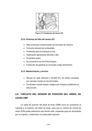 - 169 -
Figura 2.17 Instalación del sensor IAT
2.5.4. Síntomas de fallo del sensor IAT
Altas emisiones contaminantes de monóxido de carbono.
Consumo elevado de combustible.
Problemas para el arranque en frío.
Aceleración ligeramente elevada o alta.
Encendido pobre.
Se enciende la luz de Check Engine.
Fuerte olor de gasolina en el escape y bajo rendimiento.
2.5.5. Mantenimiento y servicio
Revisar en cada afinación o 40.000 Km. los daños causados
por corrosión (óxido) en las terminales.
Comprobar cuando existan códigos que indiquen problemas en
este circuito.
2.6. CIRCUITO DEL SENSOR DE POSICIÓN DEL ARBOL DE
LEVAS CMP
La señal de posición del árbol de levas (CMP) pone en correlación el
cigüeñal a la posición del árbol de levas, para que el módulo de control de
motor ECM pueda determinar qué cilindro está preparado para ser alimentado
por un inyector, y determinar una adecuada inyección.
 