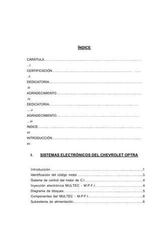ÍNDICE
CARÁTULA……………………………...………………………………………...…………
...i
CERTIFICACIÓN………………..……………………………………………………….…………… …………
..ii
DEDICATORIA………………………………………………..…………………………
.iii
AGRADECIMIENTO…………………………………………..………………………..
.iv
DEDICATORIA…………………………………………………..………………………
….v
AGRADECIMIENTO……………………………………………..…………………............. ...
…vi
ÍNDICE………………………………………………..…………………………….…….…
vii
INTRODUCCIÓN…………………………...………………...………………………...…
xv
I. SISTEMAS ELECTRÓNICOS DEL CHEVROLET OPTRA
Introducción………………………………………………………....................1
Identificación del código motor…………………………………………………....3
Sistema de control del motor de C.I………………………………………………4
Inyección electrónica MULTEC - M.P.F.I…………………………………….4
Diagrama de bloques…………………………………………....…………………5
Componentes del MULTEC - M.P.F.I…………………………………………..6
Subsistema de alimentación……………………………………………………….6
 