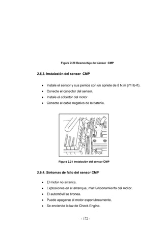 - 172 -
Figura 2.20 Desmontaje del sensor CMP
2.6.3. Instalación del sensor CMP
Instale el sensor y sus pernos con un apriete de 8 N.m (71 lb-ft).
Conecte el conector del sensor.
Instale el cobertor del motor
Conecte el cable negativo de la batería.
Figura 2.21 Instalación del sensor CMP
2.6.4. Síntomas de fallo del sensor CMP
El motor no arranca.
Explosiones en el arranque, mal funcionamiento del motor.
El automóvil se tironea.
Puede apagarse el motor espontáneamente.
Se enciende la luz de Check Engine.
 