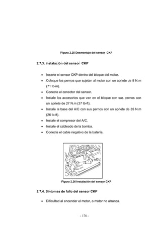 - 176 -
Figura 2.25 Desmontaje del sensor CKP
2.7.3. Instalación del sensor CKP
Inserte el sensor CKP dentro del bloque del motor.
Coloque los pernos que sujetan al motor con un apriete de 8 N.m
(71 lb-in).
Conecte el conector del sensor.
Instale los accesorios que van en el bloque con sus pernos con
un apriete de 27 N.m (37 lb-ft).
Instale la base del A/C con sus pernos con un apriete de 35 N.m
(26 lb-ft).
Instale el compresor del A/C.
Instale el cableado de la bomba.
Conecte el cable negativo de la batería.
Figura 2.26 Instalación del sensor CKP
2.7.4. Síntomas de fallo del sensor CKP
Dificultad al encender el motor, o motor no arranca.
 