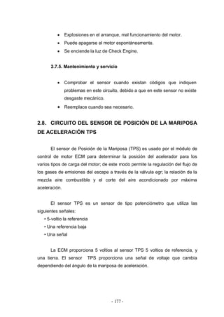- 177 -
Explosiones en el arranque, mal funcionamiento del motor.
Puede apagarse el motor espontáneamente.
Se enciende la luz de Check Engine.
2.7.5. Mantenimiento y servicio
Comprobar el sensor cuando existan códigos que indiquen
problemas en este circuito, debido a que en este sensor no existe
desgaste mecánico.
Reemplace cuando sea necesario.
2.8. CIRCUITO DEL SENSOR DE POSICIÓN DE LA MARIPOSA
DE ACELERACIÓN TPS
El sensor de Posición de la Mariposa (TPS) es usado por el módulo de
control de motor ECM para determinar la posición del acelerador para los
varios tipos de carga del motor; de este modo permite la regulación del flujo de
los gases de emisiones del escape a través de la válvula egr; la relación de la
mezcla aire combustible y el corte del aire acondicionado por máxima
aceleración.
El sensor TPS es un sensor de tipo potenciómetro que utiliza las
siguientes señales:
• 5-voltio la referencia
• Una referencia baja
• Una señal
La ECM proporciona 5 voltios al sensor TPS 5 voltios de referencia, y
una tierra. El sensor TPS proporciona una señal de voltaje que cambia
dependiendo del ángulo de la mariposa de aceleración.
 