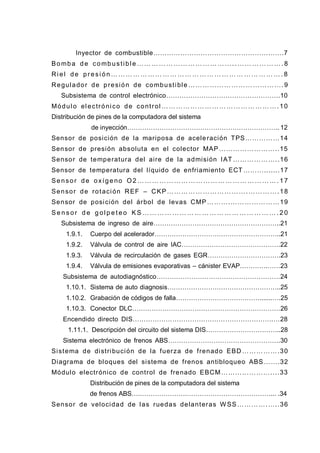 Inyector de combustible………………………………………………….7
Bomba de combustibl e …………………………………..………………. 8
Ri el de presi ón ………… ……… …… ……… ……… ……… …… ……… . 8
Regulador de presión de combustible ………………………………….9
Subsistema de control electrónico…………………………………………….10
Módulo electrónico de control ………………………………………….10
Distribución de pines de la computadora del sistema
de inyección……………………………………………………………............12
Sensor de posición de la mariposa de aceleración TPS……………14
Sensor de presión absoluta en el colector MAP……………………..15
Sensor de temperatura del aire de la admisión IAT ………………..16
Sensor de temperatura del líquido de enfriamiento ECT ……….......17
Sensor de oxígeno O2 …………………………………………………. 17
Sensor de rotación REF – CKP…………………………….………….18
Sensor de posición del árbol de levas CMP……….…………………19
S e n s or d e g ol p e t eo K S … … … … …… … … … … … … … …… … … … . 2 0
Subsistema de ingreso de aire…………………………………………………..21
1.9.1. Cuerpo del acelerador…………………………………………………..21
1.9.2. Válvula de control de aire IAC……………………………………….22
1.9.3. Válvula de recirculación de gases EGR…………………………….23
1.9.4. Válvula de emisiones evaporativas – cánister EVAP………….……23
Subsistema de autodiagnóstico…………………………………………………24
1.10.1. Sistema de auto diagnosis……………………………………………..25
1.10.2. Grabación de códigos de falla………………………………….......….25
1.10.3. Conector DLC……………………………………………………………26
Encendido directo DIS……………………………………………………….…28
1.11.1. Descripción del circuito del sistema DIS……………………………..28
Sistema electrónico de frenos ABS…………………………………………….30
Sistema de distribución de la fuerza de frenado EBD …………….30
Diagrama de bloques del sistema de frenos antibloqueo ABS…….32
Módulo electrónico de control de frenado EBCM…………………....33
Distribución de pines de la computadora del sistema
de frenos ABS….………………….…………………………………...………...34
Sensor de velocidad de las ruedas delanteras W SS ………….…..36
 