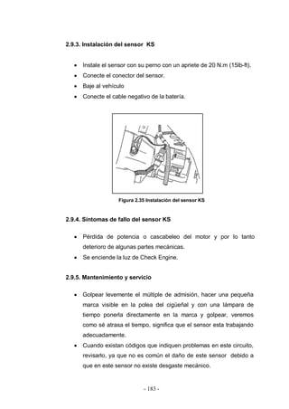 - 183 -
2.9.3. Instalación del sensor KS
Instale el sensor con su perno con un apriete de 20 N.m (15lb-ft).
Conecte el conector del sensor.
Baje al vehículo
Conecte el cable negativo de la batería.
Figura 2.35 Instalación del sensor KS
2.9.4. Síntomas de fallo del sensor KS
Pérdida de potencia o cascabeleo del motor y por lo tanto
deterioro de algunas partes mecánicas.
Se enciende la luz de Check Engine.
2.9.5. Mantenimiento y servicio
Golpear levemente el múltiple de admisión, hacer una pequeña
marca visible en la polea del cigüeñal y con una lámpara de
tiempo ponerla directamente en la marca y golpear, veremos
como sé atrasa el tiempo, significa que el sensor esta trabajando
adecuadamente.
Cuando existan códigos que indiquen problemas en este circuito,
revisarlo, ya que no es común el daño de este sensor debido a
que en este sensor no existe desgaste mecánico.
 