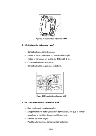 - 186 -
Figura 2.38 Desmontaje del sensor MAP
2.10.3. Instalación del sensor MAP
Conecte el conector del sensor.
Instale el sensor dentro de la cavidad del múltiple.
Instale el perno con un apriete de 4 N.m (35 lb-in).
Conecte el riel de combustible.
Conecte el cable negativo de la batería.
Figura 2.39 Instalación del sensor MAP
2.10.4. Síntomas de fallo del sensor MAP
Bajo rendimiento en el encendido.
Ahogamiento del motor (exceso de combustible) por que el sensor
no calcula la cantidad de combustible correcta.
Emisión de humo negro.
Posible calentamiento del convertidor catalítico.
 