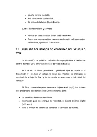 - 187 -
Marcha mínima inestable.
Alto consumo de combustible.
Se enciende la luz de Check Engine.
2.10.5. Mantenimiento y servicio
Revisar en cada afinación o bien cada 40,000 Km.
Comprobar que no existan mangueras de vacío mal conectadas,
deformadas, agrietadas u obstruidas
2.11. CIRCUITO DEL SENSOR DE VELOCIDAD DEL VEHICULO
VSS
La información de velocidad del vehículo se proporciona al módulo de
control de motor ECM a través del sensor de velocidad (VSS).
El VSS es un imán permanente generador que se monta a la
transmisión y produce un voltaje, la señal que trasmite es analógica; la
amplitud de voltaje de CA y la frecuencia aumenta con la velocidad del
vehículo.
El ECM convierte las pulsaciones de voltaje en km/h (mph). Los voltajes
que proporciona este sensor a la ECM los interpreta para:
La velocidad de la marcha mínima.
Información para que marque la velocidad, el tablero eléctrico digital
(odómetro).
Para la función del sistema de control de la velocidad de crucero.
 