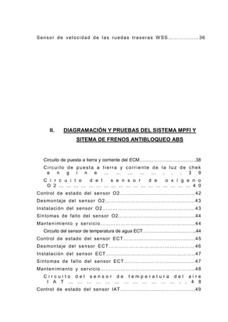 Sensor de velocidad de las ruedas traseras W SS ………………36
II. DIAGRAMACIÓN Y PRUEBAS DEL SISTEMA MPFI Y
SITEMA DE FRENOS ANTIBLOQUEO ABS
Circuito de puesta a tierra y corriente del ECM……………………………….38
Ci rcui to de puesta a ti erra y corri ente de l a l uz de chek
e n g i n e … … … … … . . . 3 9
C i r c u i t o d e l s e n s o r d e o x í g e n o
O 2 … … … … … … … … … … … … … … … … … … 4 0
Control de estado del sensor O2………………………………………42
Desmontaje del sensor O2…………………………………………..…43
Instalación del sensor O2……………………………………………….43
Síntomas de fallo del sensor O2……………………………………….44
Mantenimiento y servicio………………………………………………..44
Circuito del sensor de temperatura de agua ECT……………………………..44
Control de estado del sensor ECT…………………………………….45
Desmontaje del sensor ECT……………………………………………46
Instalación del sensor ECT……………………………………………..47
Síntomas de fallo del sensor ECT……………………………………47
Mantenimiento y servicio………………………………………………..48
C i r c u i t o d e l s e n s o r d e t e m p e r a t u r a d e l a i r e
I A T … … … … … … … … … … … … . . 4 8
Control de estado del sensor IAT……………………………………...49
 
