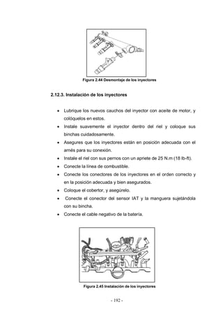 - 192 -
Figura 2.44 Desmontaje de los inyectores
2.12.3. Instalación de los inyectores
Lubrique los nuevos cauchos del inyector con aceite de motor, y
colóquelos en estos.
Instale suavemente el inyector dentro del riel y coloque sus
binchas cuidadosamente.
Asegures que los inyectores están en posición adecuada con el
arnés para su conexión.
Instale el riel con sus pernos con un apriete de 25 N.m (18 lb-ft).
Conecte la línea de combustible.
Conecte los conectores de los inyectores en el orden correcto y
en la posición adecuada y bien asegurados.
Coloque el cobertor, y asegúrelo.
Conecte el conector del sensor IAT y la manguera sujetándola
con su bincha.
Conecte el cable negativo de la batería.
Figura 2.45 Instalación de los inyectores
 