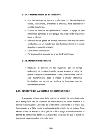 - 193 -
2.12.4. Síntomas de fallo de los inyectores
Una falla de inyector tiende a confundirse con falla de bujías o
cables, cascabeleo, problemas al arrancar, mala aceleración y
pérdida de potencia.
Cuando un inyector está goteando o "directo", la aguja de este
manómetro comienza a caer porque hay una pérdida de gasolina
hacia el cilindro.
Mal olor en los gases de escape, que indica que hay una mala
combustión, por un inyector que esté funcionando mal o el sensor
de oxígeno que esté averiado.
Consumo de combustible.
Por lo general no se enciende la luz de Check Engine.
2.12.5. Mantenimiento y servicio
Descuidar el servicio de los inyectores por un tiempo
prolongado es contraproducente ya que se corre el riesgo de
que se obstruyan completamente. Lo recomendable es realizar
este mantenimiento cada 6 meses ó 20.000 kilómetros,
limpiándolos en bancos de limpieza de inyectores con las
medidas respectivas.
2.13. CIRCUITO DE LA BOMBA DE COMBUSTIBLE
Al encender el interruptor de la ignición, el módulo de control del motor
ECM energiza el relé de la bomba de combustible y es quien alimenta a la
bomba de combustible. La bomba de combustible se enciende si el motor esta
funcionando y la ECM recibe la referencia de la ignición de los pulsos. Si no
existen pulsos de referencia de la ignición la ECM apaga automáticamente a la
bomba de combustible dentro de 2 segundos después de que el switch de
ignición se haya encendido o el motor pare.
 