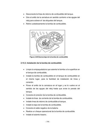 - 196 -
Desconecte la línea de retorno de combustible del tanque.
Gire el anillo de la cerradura en sentido contrario a las agujas del
reloj para aclarar el las etiquetas del tanque.
Retire cuidadosamente la bomba de combustible.
Figura 2.48 Desmontaje de la bomba de combustible
2.13.3. Instalación de la bomba de combustible
Limpie la empaquetadura que asienta la bomba a la superficie en
el tanque de combustible.
Instale la bomba de combustible en el tanque de combustible en
el mismo lugar, para la facilidad de instalación de línea y
conector.
Poner el anillo de la cerradura en el lugar y se lo vuelve en el
sentido de las agujas del reloj hasta que avise la parada del
tanque.
Conecte el conector de la bomba de combustible.
Instale la línea de corriente de la bomba de combustible.
Instale línea de retorno de combustible al tanque.
Instale la tapa de la bomba de combustible.
Conecte el cable negativo de la batería.
Realice un cheque operacional de la bomba de combustible.
Instale el asiento trasero.
 