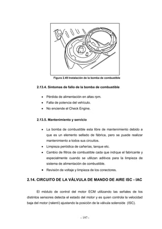 - 197 -
Figura 2.49 Instalación de la bomba de combustible
2.13.4. Síntomas de fallo de la bomba de combustible
Pérdida de alimentación en altas rpm.
Falta de potencia del vehículo.
No enciende el Check Engine.
2.13.5. Mantenimiento y servicio
La bomba de combustible esta libre de mantenimiento debido a
que es un elemento sellado de fábrica, pero se puede realizar
mantenimiento a todos sus circuitos.
Limpieza periódica de cañerías, tanque etc.
Cambio de filtros de combustible cada que indique el fabricante y
especialmente cuando se utilizan aditivos para la limpieza de
sistema de alimentación de combustible.
Revisión de voltaje y limpieza de los conectores.
2.14. CIRCUITO DE LA VÁLVULA DE MANDO DE AIRE ISC - IAC
El módulo de control del motor ECM utilizando las señales de los
distintos sensores detecta el estado del motor y es quien controla la velocidad
baja del motor (ralentí) ajustando la posición de la válvula solenoide (ISC).
 
