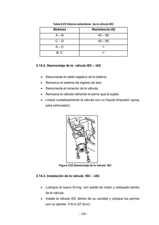 - 200 -
Tabla II.25 Valores estándares de la válvula ISC
Bobinas Resistencia (Ω)
A – B 40 – 80
C – D 40 – 80
A – C ∞
B- C ∞
2.14.2. Desmontaje de la válvula ISC – IAC
Desconecte el cable negativo de la batería.
Remueva el sistema de ingreso de aire.
Desconecte el conector de la válvula.
Remueva la válvula retirando el perno que lo sujeta.
Limpie cuidadosamente la válvula con un líquido limpiador (spray
para carburador).
Figura 2.52 Desmontaje de la válvula ISC
2.14.3. Instalación de la válvula ISC – IAC
Lubrique el nuevo O-ring con aceite de motor y colóquelo dentro
de la válvula.
Instale la válvula ISC dentro de su cavidad y coloque los pernos
con un apriete 3 N.m (27 lb-in).
 