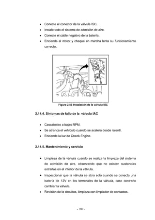 - 201 -
Conecte el conector de la válvula ISC.
Instale todo el sistema de admisión de aire.
Conecte el cable negativo de la batería.
Encienda el motor y cheque en marcha lenta su funcionamiento
correcto.
Figura 2.53 Instalación de la válvula ISC
2.14.4. Síntomas de fallo de la válvula IAC
Cascabeleo a bajas RPM.
Se atranca el vehículo cuando se acelera desde ralentí.
Enciende la luz de Check Engine.
2.14.5. Mantenimiento y servicio
Limpieza de la válvula cuando se realiza la limpieza del sistema
de admisión de aire, observando que no existen sustancias
extrañas en el interior de la válvula.
Inspeccionar que la válvula se abra solo cuando se conecta una
batería de 12V en los terminales de la válvula, caso contrario
cambiar la válvula.
Revisión de lo circuitos, limpieza con limpiador de contactos.
 