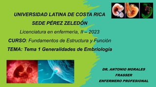 UNIVERSIDAD LATINA DE COSTA RICA
SEDE PÉREZ ZELEDÓN
Licenciatura en enfermería, II – 2023
CURSO: Fundamentos de Estructura y Función
TEMA: Tema 1 Generalidades de Embriología
DR. ANTONIO MORALES
FRASSER
ENFERMERO PROFESIONAL
 