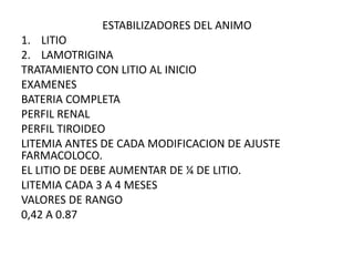 ESTABILIZADORES DEL ANIMO
1. LITIO
2. LAMOTRIGINA
TRATAMIENTO CON LITIO AL INICIO
EXAMENES
BATERIA COMPLETA
PERFIL RENAL
PERFIL TIROIDEO
LITEMIA ANTES DE CADA MODIFICACION DE AJUSTE
FARMACOLOCO.
EL LITIO DE DEBE AUMENTAR DE ¼ DE LITIO.
LITEMIA CADA 3 A 4 MESES
VALORES DE RANGO
0,42 A 0.87
 