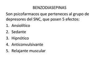 BENZODIASEPINAS
Son psicofarmacos que perteneces al grupo de
depresores del SNC, que posen 5 efectos:
1. Ansiolítico
2. Sedante
3. Hipnótico
4. Anticonvulsivante
5. Relajante muscular
 