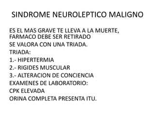 SINDROME NEUROLEPTICO MALIGNO
ES EL MAS GRAVE TE LLEVA A LA MUERTE,
FARMACO DEBE SER RETIRADO
SE VALORA CON UNA TRIADA.
TRIADA:
1.- HIPERTERMIA
2.- RIGIDES MUSCULAR
3.- ALTERACION DE CONCIENCIA
EXAMENES DE LABORATORIO:
CPK ELEVADA
ORINA COMPLETA PRESENTA ITU.
 