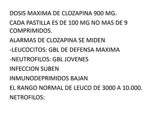 DOSIS MAXIMA DE CLOZAPINA 900 MG.
CADA PASTILLA ES DE 100 MG NO MAS DE 9
COMPRIMIDOS.
ALARMAS DE CLOZAPINA SE MIDEN
-LEUCOCITOS: GBL DE DEFENSA MAXIMA
-NEUTROFILOS: GBL JOVENES
INFECCION SUBEN
INMUNODEPRIMIDOS BAJAN
EL RANGO NORMAL DE LEUCO DE 3000 A 10.000.
NETROFILOS:
 