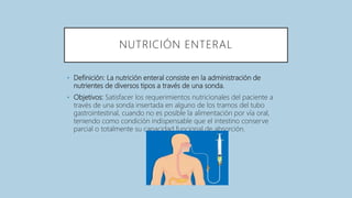 NUTRICIÓN ENTERAL
• Definición: La nutrición enteral consiste en la administración de
nutrientes de diversos tipos a través de una sonda.
• Objetivos: Satisfacer los requerimientos nutricionales del paciente a
través de una sonda insertada en alguno de los tramos del tubo
gastrointestinal, cuando no es posible la alimentación por vía oral,
teniendo como condición indispensable que el intestino conserve
parcial o totalmente su capacidad funcional de absorción.
 