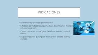 INDICACIONES
 Enfermedad y/o cirugía gastrointestinal.
 Estados hipermetabólicos (quemaduras, traumatismos múltiples,
infecciones cáncer).
 Ciertos trastornos neurológicos (accidente vascular cerebral,
coma).
 En pacientes post-quirúrgicos de cirugía de cabeza, cuello y
esófago.
 