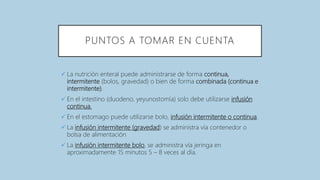 PUNTOS A TOMAR EN CUENTA
 La nutrición enteral puede administrarse de forma continua,
intermitente (bolos, gravedad) o bien de forma combinada (continua e
intermitente).
 En el intestino (duodeno, yeyunostomía) solo debe utilizarse infusión
continua.
 En el estomago puede utilizarse bolo, infusión intermitente o continua.
 La infusión intermitente (gravedad) se administra vía contenedor o
bolsa de alimentación
 La infusión intermitente bolo, se administra vía jeringa en
aproximadamente 15 minutos 5 – 8 veces al día.
 