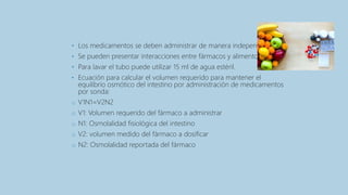 • Los medicamentos se deben administrar de manera independiente
• Se pueden presentar interacciones entre fármacos y alimentos.
• Para lavar el tubo puede utilizar 15 ml de agua estéril.
• Ecuación para calcular el volumen requerido para mantener el
equilibrio osmótico del intestino por administración de medicamentos
por sonda:
o V1N1=V2N2
o V1: Volumen requerido del fármaco a administrar
o N1: Osmolalidad fisiológica del intestino
o V2: volumen medido del fármaco a dosificar
o N2: Osmolalidad reportada del fármaco
 
