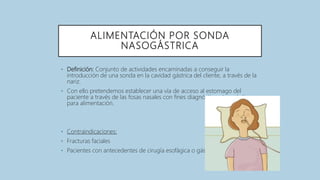 ALIMENTACIÓN POR SONDA
NASOGÁSTRICA
• Definición: Conjunto de actividades encaminadas a conseguir la
introducción de una sonda en la cavidad gástrica del cliente, a través de la
nariz.
• Con ello pretendemos establecer una vía de acceso al estomago del
paciente a través de las fosas nasales con fines diagnósticos, terapéuticos o
para alimentación.
• Contraindicaciones:
• Fracturas faciales
• Pacientes con antecedentes de cirugía esofágica o gástrica
 