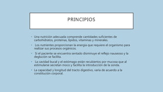 PRINCIPIOS
• Una nutrición adecuada comprende cantidades suficientes de
carbohidratos, proteínas, lípidos, vitaminas y minerales.
• Los nutrientes proporcionan la energía que requiere el organismo para
realizar sus procesos orgánicos.
• Si el paciente se encuentra sentado disminuye el reflejo nauseoso y la
deglución se facilita.
• La cavidad bucal y el estómago están recubiertos por mucosa que al
estimularse secretan moco y facilita la introducción de la sonda.
• La capacidad y longitud del tracto digestivo, varía de acuerdo a la
constitución corporal.
 