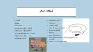 MATERIAL
• Guantes
• Gasas
• Rotulador
• Sonda nasogástrica SNG
• Lubricante hidrosoluble
• Jeringa de irrigación (50 ml)
• Esparadrapo de 2.5 cm
• Toalla pequeña
• Batea de vomito
• Aspirador
• Estetoscopio
• Vaso de agua opcional
• Bolsa de basura
• Alcohol
• Solución fijadora
• Bolsa para drenar el contenido gástrico, si
procede
• Tapón de SNG, si procede
 