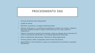 PROCEDIMIENTO SNG
1. Conocer la historia clínica del paciente
2. Lavado de manos
3. Identificar al paciente y conseguir ambiente privado
4. Informar al paciente y a su familia el procedimiento a realizar, los motivos y objetivos
del mismo. Explicar los pasos a seguir, sensaciones que va a notar y pedir su
colaboración.
5. Colocar al paciente en posición semi sentado, colocar la cabecera de la cama entre 45
y 90° en una posición de decúbito con la cabeza ligeramente flexionada.
6. Pedir la colaboración del paciente, o flexionar la cabeza ligeramente,
7. Ponerse guantes, toalla o empapador sobre el tórax del paciente.
8. Dependiendo si somos diestros o zurdos, nos colocaremos en la derecha o izquierda
del paciente.
 