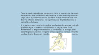 • Pasar la sonda nasogástrica suavemente hacia la nasofaringe. La sonda
debería colocarse inicialmente a lo largo de la base interna y orientarla
luego hacia el pabellón auricular isolateral. Puede necesitarse de una
discreta rotación de la sonda nasogástrica para desplazarla desde la
nariz al área faríngea.
• Si el paciente esta consciente: pedirle que flexione la cabeza e indicarle
que beba agua, si no esta contraindicado, o trague saliva. En el
momento de la deglución introducir la sonda hacia el esófago. Si el
paciente presentara crisis tusígena, laringoespasmo, cianosis, retirar la
sonda y dejarlo descansar, cuando este recuperado intentar de nuevo.
 